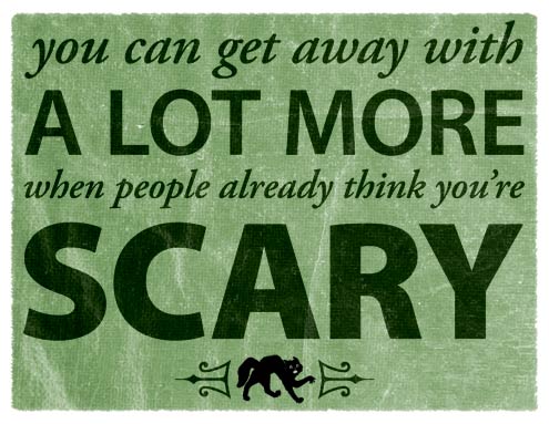 You can get away with a lot more when people already think you're scary